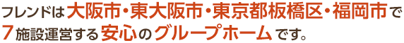 フレンドは大阪市・東大阪市・東京都板橋区・福岡市で7施設運営する安心のグループホームです。